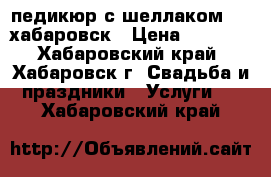 педикюр с шеллаком1000/хабаровск › Цена ­ 1 000 - Хабаровский край, Хабаровск г. Свадьба и праздники » Услуги   . Хабаровский край